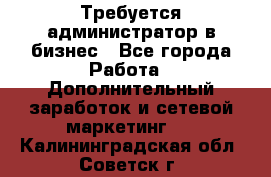 Требуется администратор в бизнес - Все города Работа » Дополнительный заработок и сетевой маркетинг   . Калининградская обл.,Советск г.